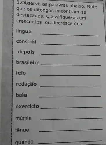 3.Observe as palavras abaixo. Note
que os ditongos encontram-se
destacados . Classifique-os em
crescentes , ou decrescentes.
língua
__
constrói
__
depois
__
brasileiro
__
feio
__
redação
__
baía
__
exercicio
__
múmia
__
tênue
__
quando