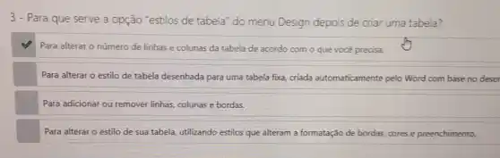 3-Para que serve a opção "estilos de tabela" do menu Design depois de criar uma tabela?
Para alterar o número de linhas e colunas da tabela de acordo com o que você precisa.
Para alterar o estilo de tabela desenhada para uma tabela fixa, criada automaticamente pelo Word com base no deser
Para adicionar ou remover linhas, colunas e bordas.
Para alterar o estilo de sua tabela, utilizando estilos que alteram a formatação de bordas, cores e preenchimento.