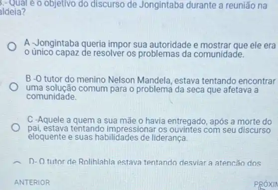 3.-Quale o objetivo do discurso de Jongintaba durante a reunião na
aldeia?
A Jongintaba queria impor sua autoridade e mostrar que ele era
único capaz de resolver os problemas da comunidade.
B -0 tutor do menino Nelson Mandela, estava tentando encontrar
uma solução comum para o problema da seca que afetava a
comunidade.
C -Aquele a quem a sua mãe o havia entregado, após a morte do
pai, estava tentando impressionar os com seu discurso
eloquente e suas habilidades de liderança
D-O tutor de Rolihlahla estava tentando desviar a atencão dos
ANTERIOR