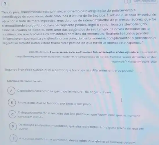 3
"Tendo, pois, transpassado esse primeiro momento de averiguação do pensamento e
classificação de suas obras, dedicamo-nos à leitura do De Legibus. E sabido que essa importante
obra nào é fruto de mero improviso, mas de anos de intenso trabalho do professor Suárez, que foi
sistematizando e organizando seu pensamento politico legal e social. Nessa sistematização,
Francisco Suárez se deparou com uma das exigências do seu tempo.as novas descobertas, a
existência de novos povos e os constantes conflitos da monarquia Realmente tantos eventos
influenciaram sua escrita e a direcionaram para, de certa maneira complementar o pensamento
legislativo tomista numa esfera muito mais prática da que havia já abordado o Aquinate:
BROLEZE, Adriano. A compreensão do lei em Francisco Suórez:de legibus et deo legislatore. Disponivel em
chttps://ambitojuridico.com.br [edicoes/revisto-MAJo-compreensoo-do -lei-em-francisco -sugrez-de-legibus-et-deo-
legislatore/> Acesso em 08/05/2020
Segundo Francisco Suórez qual é o fator que torna as leis diferentes entre os povos?
Assinale a afirmativa correta
A ) O desconhecimento a respeito da lei natural de origem divina.
B ) A revelação, que só foi dada por Deus a um povo
C ) O desconhecimento a respeito das leis positivas que fozem com que os homens
cometom crimes.
D ) Os desejos e impulsos mundanos, que sáo mais fortes em alguns povos do que em
outros.
E )
A natureza pecadora e criminosa, desde Adão, que atasta os homens do bem