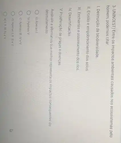 3-UNINOEST) Entre os impactos ambientais causados nos ecossistemas pelo
homem, podemos citar:
1. Destruição da biodiversidade.
II. Erosão e empobrecimento dos solos.
III. Enchentes e assoreamento dos rios.
IV. Desertificação
V. Proliferação de pragas e doencas
Assinale a alternativa que melhor representa os impactos consequentes do
desmatamento
a) Apenas I
b) Apenas V
c) Apenas III, IV eV
d) Apenas I,II, III eV
e) I,II. III. IV eV