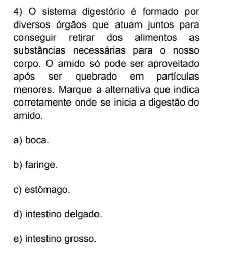 4) 0 sistema digestório é formado por
diversos órgãos que atuam juntos para
conseguir retirar dos alimentos , as
substâncias necessárias para o nosso
corpo. O amido só pode ser aproveitado
após ser quebrado em particulas
menores. Marque a alternativa que indica
corretamente onde se inicia a digestão do
amido.
a) boca.
b) faringe.
c) estômago.
d) intestino delgado.
e) intestino grosso.