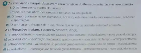 4 As afirmações a seguir descrevem características do Renascimento. Leia-as com atenção.
1. O ser humano no centro do universo.
II. Inspiração nas obras dos gregos e romanos da Antiguidade
III. O tempo pertence , por isso, este deve usa-lo para experimentar conhecer
e aperfeiçoar.
IV. O ser humano é capaz de tudo desde que tenha capacidade individual e talento
As afirmações tratam , respectivamente, do(a):
a) antropocentrismo -valorização do passado greco-romano -individualismo-nova visào do tempo;
b) individualismo -valorização do passado greco-romano -nova visão do tempo - antropocentrismo,
c) antropocentrismo-valorização do passado greco-romano -nova visão do tempo -individualismo;
d) individualismo -valorização do passado greco-romano -antropocentrismo - nova visao do tempo.