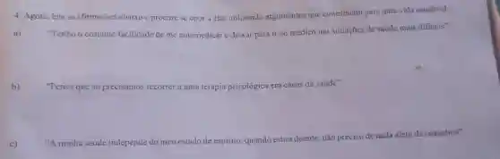 4. Agora, leia as afirmações abaixo e procure se opor a elas utilizando argumentos que contribuam para uma vida saudavel:
a) "Tenho o costume/facilidade de me automedicar e deixar para ir ao médico nas situações de saúde mais dificeis";
b) "Penso que só precisamos recorrer a uma terapia psicológica em casos de saude":
c)
"A minha saúde independe do meu estado de espirito, quando estou doente não preciso de nada além de remédios".