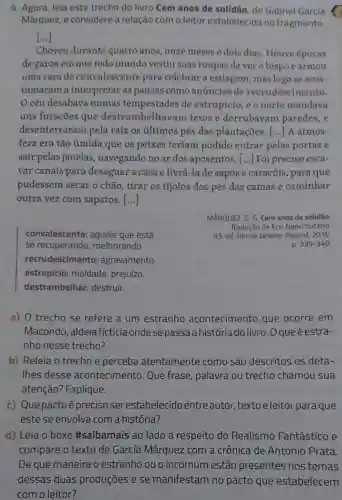 4. Agora, leia este trecho do livro Cem anos de solidão, de Gabriel García
Mârquez e considere a relação com o leitor estabelecida no fragmento.
()
Choveu durante quatro anos, onze meses e dois dias Houve épocas
de garoa em que todo mundo vestiu suas roupas de ver o bispo e armou
uma cara de convalescente para celebrar a estiagem, mas logo se acos-
tumaram a interpretar as pausas como anúncios de recrudescimento.
céu desabava numas tempestades de estropício, e o norte mandava
uns furacões que destrambelhavar n tetos e derrubavam paredes, e
desenterraran pela raizos últimos pés das plantações. () A atmos-
fera era tão úmida que os peixes teriam podido entrar pelas portas e
sair pelas janelas navegando no ar dos aposentos. [...]Foi preciso esca-
var canais para desaguar a casa e livrá-la de sapos e caracóis, para que
pudessem secar o chão, tirar os tijolos dos pés das camas e caminhar
outra vez com sapatos. ()
MÁRQUEZ, G. G. Cem anos de solidão
Tradução de Eric Nepomuceno
93. ed. Rio de Janeiro: Record, 2016.
convalescente:aquele que está
se recuperando melhorando.
recrudescimento:agravamento.
estropicio:maldade, prejuízo.
destrambelhar:destruir.
p 339-340
a) 0 trecho se refere a um estranho acontecimento que ocorre em
Macondo, aldeia ficticia ondese passa ahistória do livro. O queé estra-
nho nesse trecho?
b) Releia o trecho e perceba atentamente como são descritos os deta-
Thes desse acontecimento . Que frase palavra ou trecho chamou sua
atenção? Explique.
t) Que pactoé preciso ser estabelecido entre autor, texto eleitor paraque
este se envolva com a história?
d) Leia o boxe #saibamais ao lado a respeito do Realismo Fantástico e
compare o texto de García Márquez com a crônica de Antonio Prata.
De que maneira o estranho ou o incomum estão presentes nos temas
dessas duas produções e se manifestam no pacto que estabelecem
com o leitor?