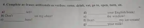 4. Complete as frases utilizando os verbos: come drink, eat, go to , open, turn, sit.
a) __ left!
d) __ your English book!
b) Don't __ on my chair!
e) __ the window!
c) __ here!
f) Don't __ discover my ice-cream!
g) __ your milk!