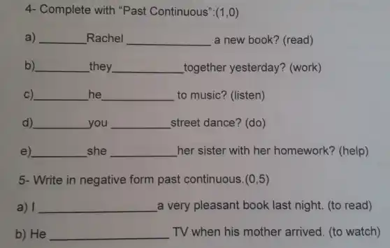 4- Complete with "Past Continuous": (1,0)
a) __ Rachel __ a new book?(read)
b) __ _they __ _together yesterday? (work)
C) __ he __ to music? (listen)
d) __ you __ street dance? (do )
e) __ she __ her sister with her homework?(help)
5- Write in negative form past continuous. (0,5)
a) I __ a very pleasant book last night (to read)
b) He __ TV when his mother arrived . (to watch)