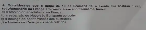 4. Considera-se que o golpe de 18 de Brumário foi o evento que finalizou o ciclo
revolucionário na França . Por meio desse acontecimento, houve:
a) o retorno do absolutismo na França.
b) a ascensão de Napoleão Bonaparte ao poder.
c) a entrega do poder francês aos austriacos.
d) a tomada de Paris pelos sans-cullottes.