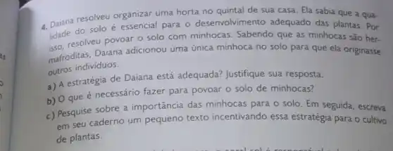 4. Daiana resolveu organizar uma horta no quintal de sua casa. Ela sabia que a qua-
lidade do solo essencial para o desenvolvimento adequado das plantas . Por
resolveu povoar o solo com minhocas Sabendo que as minhocas são her-
mafroditas, Daiana adicionou uma única minhoca no solo para que ela originasse
outros individuos.
a) A estratégia de Daiana está adequada? Justifique sua resposta.
b) O que é necessário fazer para povoar o solo de minhocas?
c) Pesquise sobre a importância das minhocas para o solo Em seguida, escreva
em seu caderno um pequeno texto incentivando essa estratégia para o cultivo
de plantas.