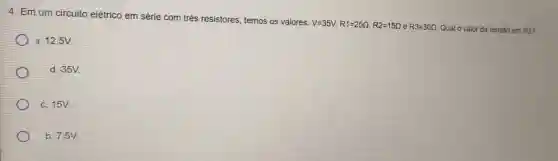 4. Emum circuito elétrico em série com três resistores, temos os valores:
V=35V,R1=25Omega ,R2=15Omega  e R3=30Omega  Qual o valor da tensão em R3?
a. 12,5V
d. 35V.
c. 15V.
b.7,5V.