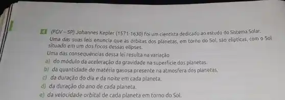 4 (FGV-SP)Johannes Kepler (1571-1630)foi um cientista dedicado ao estudo do Sistema Solar.
Uma das suas leis enuncia que as órbitas dos planetas, em torno do Sol, são elípticas com o Sol
situado em um dos Focos dessas elipses.
Uma das consequências dessa lei resulta na variação
a) do módulo da aceleração da gravidade na superficie dos planetas.
b) da quantidade de matéria gasosa presente na atmosfera dos planetas.
c) da duração do dia e da noite em cada planeta.
d) da duração do ano de cada planeta.
e) da velocidade orbital de cada planeta em torno do Sol.