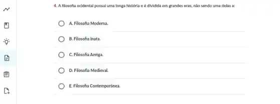 4. A filosofia ocidental possui uma longa história e é dividida em grandes eras, não sendo uma delas a:
A. Filosofia Moderna.
B. Filosofia Inata.
C. Filosofia Antiga.
D. Filosofia Medieval.
E. Filosofia Contemporânea.