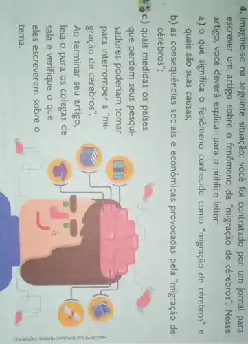 4. Imagine-se na seguinte situação:você foi contratado por um jornal para
escrever um artigo sobre o fenômeno da "migração de cérebros". Nesse
artigo, você deverá explicar para o público leitor:
a) 0 que significa o fenômeno conhecido como "migração de cérebros" e
quais são suas causas;
b) as consequências sociais e econômicas provocadas pela "migração de
cérebros";
c) quais medidas os países
que perdem seus pesqui-
sadores poderiam tomar
para interromper a "mi-
gração de cérebros".
Ao terminar seu artigo,
leia-o para os colegas de
sala e verifique o que
eles escreveram sobre o
tema.