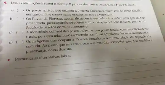 4. Leia as afirmações a seguire marque V para as alternativas verdadeiras eF para as falsas.
a) () Os povos nativos que ocupam a Floresta Amazônica fazem isso de forma benéfica, )
enriquecendo e conservando os solos, os rios e a vegetação.
b) () Os Povos da Floresta , apesar de dependerem dela, não cuidam para que ela seja
preservada , preocupando-se apenas com a extração dos seus recursos para a con-
fecção de objetos de valor econômico.
C) ()
 A identidade cultural dos povos indigenas tem pouca ligação com os elementos na-
)
turais, pois está relacionada sobretudo aos rituais e tradições dos seus antepassados.
d) ()
 Os indigenas que ocupam a Floresta Amazônica têm uma relação de dependência
com ela. Ao passo que eles usam seus recursos para sobreviver , garantem também a
preservação dessa floresta.
__