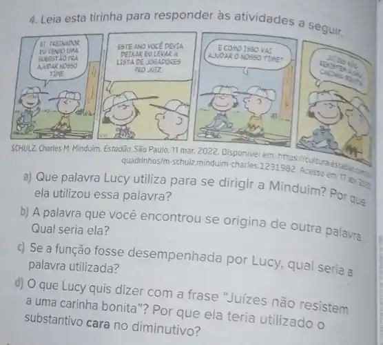 4. Leia esta tirinha para responder às atividades a seguir.
SCHULZ. Charles M. Minduim Estadão, São Paulo, 11 mar
quadrinhos/m-schul minduim-charles 1231589 cultura
a) Que palavra Lucy utiliza para se dirigir a Minduim? Por que
ela utilizou essa palavra?
b) A palavra que você encontrou se origina de outra palavra. Qual seria ela?
c) Se a função fosse desempenhada por Lucy, qual seria a
palavra utilizada?
d) O que Lucy quis dizer com a frase Juízes não resistem
a uma carinha bonita"?Por que ela teria utilizado o
substantivo cara no diminutivo?