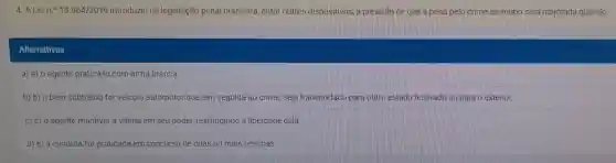 4. A Lein.913964/2019 introduziu na legislação penal brasileira, entre outros dispositivos, a previsão de que a pena pelo crime de roubo será majorada quando
Alternativas
a) a) o agente praticá-lo com arma branca
b) b) o bem subtraido for veiculo automotor que, em seguida ao crime, seja transportado para outro estado federado ou para o exterior.
c) c) o agente mantiver a vitima em seu poder,restringindo a liberdade dela.
d) e) a conduta for praticada em concurso de duas ou mais pessoas