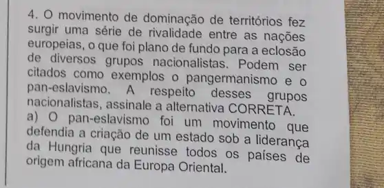 4. O movimento de dominação de territórios fez
surgir uma série de rivalidade entre as nações
europeias, o que foi plano de fundo para a eclosão
de diversos grupos nacionalistas . Podem ser
citados como exemplos o pangermanismo e o
pan-eslavismo. A respeito desses grupos
nacionalistas , assinale a alternativa CORRETA.
a) 0 pan -eslavismo foi um movimento que
defendia a criação de um estado sob a lideranca
da Hungria que reunisse todos os paises de
origem africana da Europa Oriental.