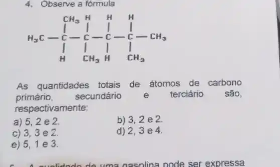 4. Observe a fórmula
CH_(3)H H } 1&1&1&1&-1 1&1&1&1 1&1&1&1 1&1&1&1 
As quantidades totais de átomos de carbono
primário, secundário e terciário são.
respectivamente:
a) 5,2 e 2.
b) 3,2 e 2.
c) 3,3 e 2.
d) 2,3e 4.
e) 5,1 e 3.