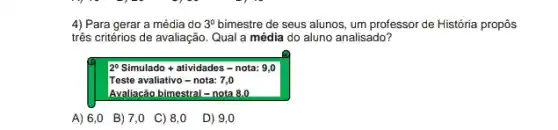 4) Para gerar a média do 3^0 bimestre de seus alunos,um professor de História propôs
três critérios de avaliação Qual a média do aluno analisado?
2^circ  Simulado + atividades -nota: 9,0
Teste avaliativo-nota:7,0
Avaliacão bimestral = nota 8.0
A)6,0 B)7,0 C)8,0 D) 9,0