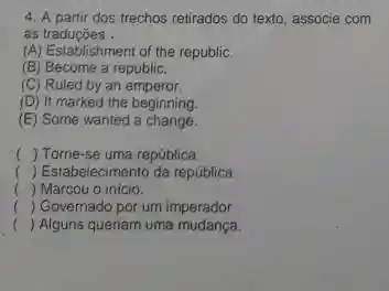 4. A partir dos trechos retirados do texto associe com
as traducóes __
(A) Establishment of the republic.
(B) Become a republic.
(C) Ruled by an emperor.
(D) It marked the beginning.
(E) Some wanted a change.
() Tome-se uma república.
() Estabelecimento da república.
() Marcou o inicio.
c () Governado por um imperador.
() Alguns queriam uma mudanca.