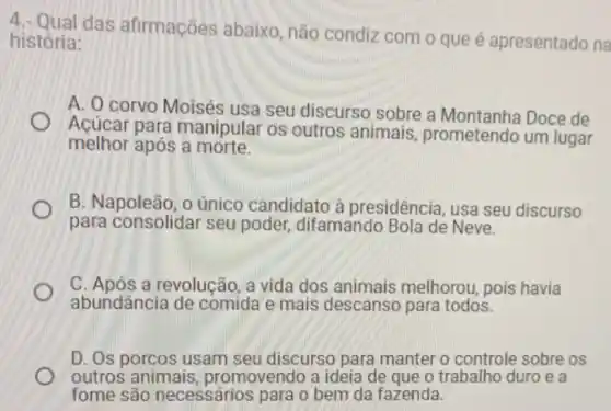 4.- Qual das afirmações abaixo não condiz com o que é apresentado na
história:
A. O corvo Moisés usa seu discurso sobre a Montanha Doce de
Açúcar para manipular os outros animais, prometendo um lugar
melhor após a morte.
B. Napoleão, o único candidato à presidência, usa seu discurso
para consolidar seu poder, difamando Bola de Neve.
C. Após a revolução a vida dos animais melhorou, pois havia
abundância de comida e mais descanso para todos.
D. Os porcos usam seu discurso para manter o controle sobre os
outros animais promovendo a ideia de que o trabalho duroe a
fome são necessários para o bem da fazenda.