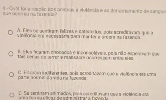 4.- Qual foi a reação dos animais à violência e ao derramamento de sangue
que ocorreu na fazenda?
A. Eles se sentiram felizes e satisfeitos, pois acreditavam que a
violência era necessária para manter a ordem na fazenda.
B. Eles ficaram chocados e inconsoláveis, pois não esperavam que
tais cenas de terror e massacre ocorressem entre eles.
C. Ficaram indiferentes , pois acreditavam que a violência era uma
parte normal da vida na fazenda.
D. Se sentiram animados pois acreditavam que a violência era
uma forma eficaz de administrar a fazenda.