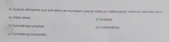 4) Quando afirmamos que dois alelos se expressam quando estão em heterozigose, estamos referindo-nos a
a) Alelos letais.
d) Epistasia.
b) Dominância completa.
e) Codominância.
c) Dominância incompleta.