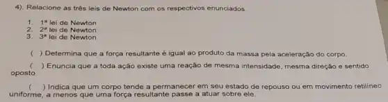 4). Relacione as três leis de Newton com os respectivos enunciados.
1. 1^a lei de Newton
2. 2^a lei de Newton
3. 3^a lei de Newton
() Determina que a força resultante é igual ao produto da massa pela aceleração do corpo.
() Enuncia que a toda ação existe uma reação de mesma intensidade mesma direção e sentido
oposto.
() Indica que um corpo tende a permanecer em seu estado de repouso ou em movimento retilíneo
uniforme, a menos que uma força resultante passe a atuar sobre ele.