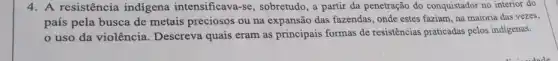 4. A resistência indigena intensificava-se , sobretudo, a partir da penetração do conquistador no interior do
país pela busca de metais preciosos ou na expansão das fazendas, onde estes faziam, na majoria das vezes,
uso da violência . Descreva quais eram as principais formas de resistências praticadas pelos indigenas.