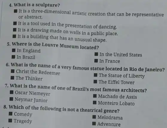 4. What is a sculpture?
It is a three-dimensional artistic creation that can be representative
or abstract.
It is a tool used in the presentation of dancing.
It is a drawing made on walls in a public place.
It is a building that has an unusual shape.
5. Where is the Louvre Museum located?
square  In England
square 
In the United States
In Brazil
In France
6. What is the name of a very famous statue located in Rio de Janeiro?
square  Christ the Redeemer
The Statue of Liberty
square  The Thinker
The Eiffel Tower
7. What is the name of one of Brazil's most famous architects?
square  Oscar Niemeyer
Machado de Assis
square  Neymar Junior
Monteiro Lobato
8. Which of the following is not a theatrical genre?
Tragedy