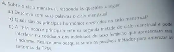 4. Sobre o ciclo menstrual, responda as questoes a seguir.
a) Descreva com suas palavras o ciclo menstrual.
b) Quais são os principais hormônios envolvidos no ciclo menstrual?
c) A TPM ocorre principalmente na segunda metade do ciclo menstrual e pode
interferir no cotidiano dos individuos do sexo femining que apresentam ersa
sindrome. Realize uma pesquisa sobre os possiveis métodos para amenizar os
sintomas da TPM.