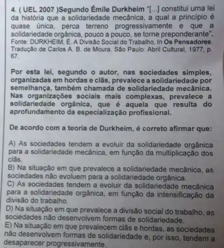 4. (UEL 2007 )Segundo Émile Durkheim "[..] constitui uma lei
da história que a solidariedade mecânica a qual a princípio e
quase unica, perca terreno progressivamente e que a
solidariedade orgânica , pouco a pouco, se torne preponderante".
Fonte: DURKHElM, E. A Divisão Social do Trabalho In Os Pensadores.
Tradução de Carlos A.B. de Moura. São Paulo: Abril Cultural, 1977 , p.
67.
Por esta lei, segundo o autor,nas sociedades simples,
organizadas em hordas e clās, prevalece a solidariedade por
semelhança,também chamada de solidariedade mecânica.
Nas organizações sociais mais complexas, prevalece a
solidariedade orgânica que é aquela que resulta do
aprofundamento da especialização profissional.
De acordo com a teoria de Durkheim, é correto afirmar que:
A) As sociedades tendem a evoluir da solidariedade orgânica
para a solidariedade mecânica, em função da multiplicação dos
clãs.
B) Na situação em que prevalece a solidariedade mecânica . as
sociedades não evoluem para a solidariedade orgânica.
C) As sociedades tendem a evoluir da solidariedade mecânica
para a solidariedade orgânica, em função da intensificação da
divisão do trabalho.
D) Na situação em que prevalece a divisão social do trabalho, as
sociedades não desenvolvem formas de solidariedade.
E) Na situação em que prevalecem clãs e hordas, as sociedades
não desenvolvem formas de solidariedade e, por isso, tendem a
desaparecer progressivamente.