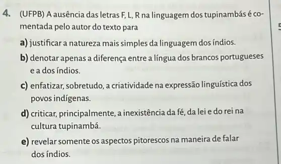 4. (UFPB) A ausência das letras F, L, R na linguagem dos tupinambás é co-
mentada pelo autor do texto para
a) justificar a natureza mais simples da linguagem dos índios.
b) denotar apenas a diferença entre a língua dos brancos portugueses
eados índios.
c) enfatizar, sobretudo a criatividade na expressão linguística dos
povos indigenas.
d) criticar,principalmente , a inexistência da fé da lei e do rei na
cultura tupinambá.
e) revelar somente os aspectos pitorescos na maneira de falar
dos índios.