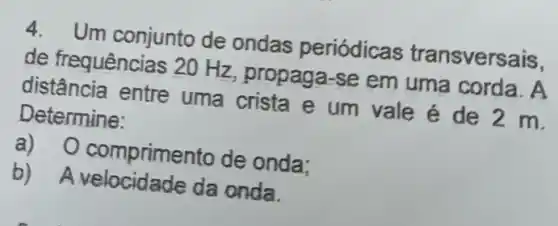 4. Um conjunto de ondas periódicas transversais.
de frequências 20 Hz, propaga-se em uma corda. A
distância entre uma crista e um vale é de 2 m.
Determine:
a) 0 comprimento de onda;
b) A velocidade da onda.