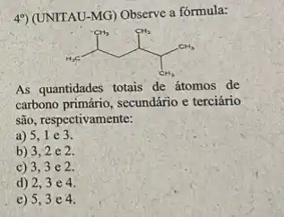 4%) (UNITAU-MG) Observe a fórmula:
H_(3)C-CH_(3) CH_(3) CH_(3)
As quantidades totais de átomos de
carbono primário, secundário e terciário
são, respectivamente:
a) 5,1 e 3.
b) 3,2 e 2.
c) 3,3 e 2
d) 2,3e4
e) 5,3 e4.