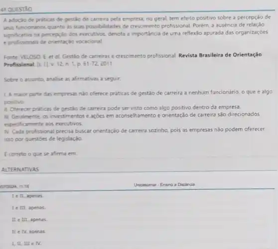 41 QUESTAO
A adocio de praticas de gestão de carreira pela empresa, no geral tem efeito positivo sobre a percepção de
seus funcionarios quanto as suas possibilidades de crescimento profissional. Porém, a ausência de relação
significative na percepção dos executivos, denota a importância de uma reflexáo apurada das organizações
e profissionais de orientaçáo vocacional.
Fonte VELOSO, E. et ol. Gestáo de carreiras e crescimento profissional. Revista Brasileira de Orientação
Profissional [s. [] V.12, n. 1, p. 61-72 2011
Sobre o assunto, analise as afirmativas a seguir.
1. A maior parte das empresas não oferece práticas de gestão de carreira a nenhum funcionário, o que é algo
positivo.
II. Oferecer práticas de gestão de carreira pode ser visto como algo positivo dentro da empresa.
III. Geralmente, os investimentos e ações em aconselhamento e orientação de carreira são direcionados
especificamente aos executivos
IV. Cada profissional precisa buscar orientação de carreira sozinho, pois as empresas não podem oferecer
isso por questoes de legislação.
E correto o que se afirma em:
ALTERNATIVAS
0772024, 11:18
I e II, apenas.
I e III, apenas.
II e III, apenas
II e IV, apenas.
I, II, III e IV.
Unicesumar-Ensino a Distância