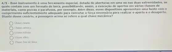 4/5 - Esse instrumento é uma ferramenta dotada de aberturas em uma ou nas duas extremidades, as
quais contam com um formato de boca, possibilitando, assim , a execução de apertos em várias classes de
management suficientemente adequado para executar a força necessária para realizar o aperto e o desaperto.
materiais,como porcas e parafusos.por exemplo. Além disso esses dispositivos apresentam uma haste com o
Diante desse cenário, a passagem acima se refere a qual chave mecânica?
Chave ralada.
Chave catraca.
Chave estrela.
Chave allen.
Chave fixa de boca.