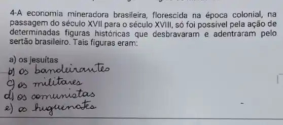 4-A economia mineradora brasileira florescida na época colonial , na
passagem do século XVII para o século XVIII , só foi possivel pela ação de
determinadas figuras históricas que desbravaram e adentraram pelo
sertão brasileiro Tais figuras eram:
a) os jesuítas
e)