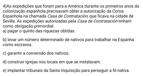 4)As expedições que foram para a América durante os primeiros anos da
colonização espanhola precisavam obter a autorização da Coroa
Espanhola na chamada Casa de Contratación , que ficava na cidade de
Sevilla. As expedições autorizadas pela Casa de Contratación tinham
como obrigação primordial:
a) pagar o quinto das riquezas obtidas.
b) levar um número determinado de nativos para trabalhar na Espanha
como escravos.
c) garantir a conversão dos nativos.
d) construir igrejas nos locais em que se instalavam.
e) implantar tribunais da Santa Inquisição para perseguir a fé nativa.