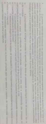 4	aumento constante do impacto dos seres humanos sobre as demais espécies sobre a atmosfera, os mares e a
superficie da Terra, requer novos padrões de adaptação e novos tipos de percepção pois o rumo natural de uma especie que
destroi seu ambiente è a extinção. Precisamos olhar mais frente no futuro, usar mais ciéncia de boa qualidade e aprender a
pensar com mais clareza sobre nossa interdependência com outras formas de vida Ao fazer isso, estaremos a nossa
natureza de espécie que sobrevive pelo aprendizado. A respeito da importáncia do estabelecimento de uma sustentabilidade
ecológica para a preservação da vida que habita o planeta, é correto afirmar
a)	A sustentabilidade ecológica consiste no aumento das dreas de preservação ecológica livres de qualquer tipo de
ação humana
b)	primeiro passo na construção de comunidades sustentáveis deve ser a compreensão dos principios de
organização que os ecossistemas naturais desenvolveram ao longo do tempo para manter a vida
c)	uso adequado da tecnologia e o principal fator responsável por uma mudança de comportamento visando anular
os impactos negativos da ação humana
d)	estudo da ecologia no nivel ecológico de populações é o fator fundamental para o entendimento da biosfera como
sistema vivo integrado
e)
aprendizado ecologico visa formar as futuras geraçōes para que tomem a iniciativa de implementar medidas
conservacionistas para salvara natureza
