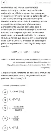 4
Os calcários são rochas sedimentares
carbonáticas que contêm mais de 50%  de
carbonato de cálcio, onde um dos principais
componentes mineralógicos é a calcita (CaCO_(3))
A cal (caO) um dos produtos obtidos pelo
beneficiamento do calcário,um composto de
uso variado, abastecendo vários setores
construção civil. Para sua obtenção, o calcário
princi palmente aqueles derivados para a
extraído precisa passar por um processo de
calcinação, removendo o dióxido de carbono
(CO_(2)) em fornos que operam em temperaturas
entre 900^circ  e 1200^circ C O processo de calcinação
pode ser representado pela seguinte equação
química:
CaCO_(3)(s)square CaO(s)+CO_(2)(g)
LIMA, C. S. O efeito da calcinação na qualidade do produto final
do processo de produção da cal. Disponivel em:
https://cursos.unipampa.edu.br Acesso em: 16 abr . 2024
(adaptado).
A expressão da constante de equilibrio, em função
da concentração, para a reação envolvida no
processo de calcinação é
Assinale a afirmativa correta
A ) K_(c)=[CaO]cdot [CO_(2)]
B ) K_(c)=[CaCO_(3)]
C K_(c)=([CaO]cdot [CO_(2)])/([CaCO_(3)])
D ) K_(e)=([CaO])/([CaCO_(3)])
E ) K_(c)=[CO_(2)]
Sem resposta