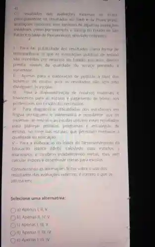 4)
Os resultados das avallaçoes externas no Brasil.
principalmente os resultados do Saeb e da Prova Brasil
nacionals, mas também de algumas avallaçóes
estaduais.como por exemplo, o Saresp do Estado de Sao
Pauloe 0 Saep de Pernambuco, têm sido utilizados:
1- Para dar publicidade dos resultados como forma de
transparência, já que as institulcóes públicas de ensino
são mantidas por recursos do Estado, portanto devem
prestar contas da qualidade do servico prestado
sociedade.
II - Apenas para a elaboração de politicas a nivel dos
sistemas de ensino, pols os resultados nào têm sido
divulgados às escolas.
III - Para a disponibilização de recursos materials e
financeiros para as escolas e pagamento de bônus aos
professores em função dos resultados.
IV - Para diagnosticar dificuldades dos estudantes em
lingua portuguesa e matemática e possibilitar que . OS
sistemas de ensino e as escolas utilizem esses resultados
para planejar politicas programas e estratégias de
ensino, no nivel das escolas, que permitam melhorar a
qualidade da educação.
V-Para a elaboração do indice de Desenvolvimento da
Educação Básica (Ideb), calculado para estados e
municipios e também estabelecendo metas, mas sem
calcular indices e determinar metas para escolas.
Considerando as afirmações feitas sobre o uso dos
resultados das avaliaçōes externas, e correto o que se
afirma em:
Selecione uma alternativa:
a) Apenas I, II
b) Apenas II, IV,v.
c) Apenas I, III . V.
d) Apenas II, III , IV.
e) Apenas I, III IV.