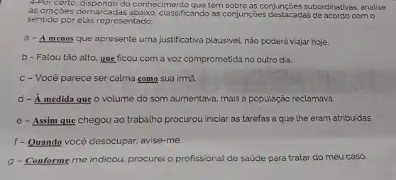 4-Por certo do conhecimento que tem sobre as conjunções subordinativas , analise
as orações demarcadas abaixo, classificando as conjunções de acordo com o
sentido por elas representado:
a - A menos que apresente uma justificativa plausivel, não poderá viajar hoje.
b - Falou tão alto, que ficou com a voz comprometida no outro dia.
c - Você parece ser calma como sua irmã.
d - A medida que o volume do som aumentava , mais a população reclamava.
e - Assim que chegou ao trabalho procurou iniciar as tarefas a que the eram atribuidas.
f - Quando VOCê desocupar avise-me.
g - Conforme me indicou,procurei o profissional de saúde para tratar do meu caso.