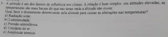 5- A altitude é um dos fatores de influência nos climas. A relação é bem simples em altitudes elevadas, as
temperaturas são mais baixas do que nas áreas onde a altitude não existe.
Qual fator é diretamente determinado pela altitude para causar as alterações nas temperaturas?
a) Radiação solar
b) Luminosidade.
c) Pressão atmosférica
d) Umidade do ar.
e) Amplitude térmica.