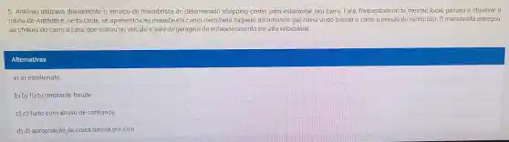 5. Antônio utilizava diariamente o serviço de manobrista de determinado shopping center para estacionar seu carro Lara frequentadora do mesmo local, passou a observar a
rotina de Antônio e , certa tarde . se apresentou iao manobrista como namorada daquele informand que havia vindo buscar o carro a pedido do namorado. 0 manobrista entregou
as chaves do carro a Lara que entrou no veículo e saiu da garagem do estabelecimento em alta velocidade.
Alternativas
a) a)estelionato
b) b) furto mediante fraude.
c) c) furto com abuso de confiança.
d) d)apropriação de coisa havida por erro.