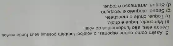 5. Assim como outros esportes, 0 voleibol também possuiu seus fundamentos.
Dentre eles , são fundamentos do vôlei:
a) Manchete , toque e drible.
b) Toque , chute e manchete.
C) Saque , bloqueio e recepção.
d) Saque , arremesso e toque.