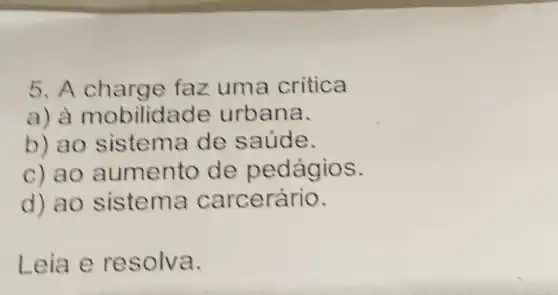 5. A charge faz uma critica
a) a mobilidade urbana.
b) ao sistema de saúde.
c) ao aumento de pedágios.
d) ao sistema carcerário.
Leia e resolva.