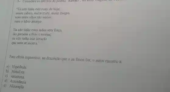 5- Considere as estrofes do poema "Retrato , do livio viagon, the
"Eu não tinha este rosto de hoje,
assim calmo, assim triste,assim magro,
nem estes olhos tão vazios,
nem o lábio amargo.
Eu não tinha estas mãos sem força,
tão paradas e frias e mortas;
eu não tinha este coração
que nem se mostra."
Para efeito expressivo,na descrição que o eu lírico faz, 0 autor recorre a:
a) Hipérbole.
b) Metáfora
c) sinestesia.
d) Assonância
c) Aliteração