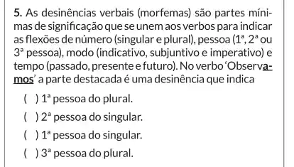 5. As desinências verbais (morfemas) são partes míni-
mas de significação que se unem aos verbos para indicar
as flexões de número (singular e plural), pessoa (1^a,2^aou
3^a pessoa), modo (indicativo , subjuntivo e imperativo) e
tempo (passado, presentee futuro). No verbo'Observa-
mos' a parte destacadaé uma desinência que indica
( ) 1^a pessoa do plural.
( ) 2^a pessoa do singular.
() . ) 1^a pessoa do singular.
() . ) 3^a pessoa do plural.