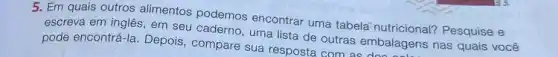 5. Em quais outros alimentos podemos encontrar uma tabela nutricional?Pesquise e
escreva em inglês, em seu caderno, uma lista de outras embalagens nas quais você
pode encontrá-la. Depois compare sua resposta com as embalagens